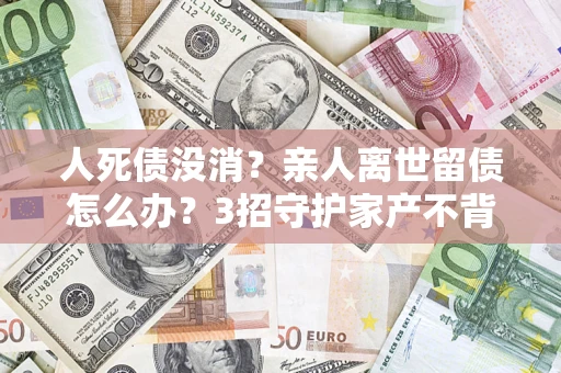 济南人死债没消？亲人离世留债怎么办？3招守护家产不背锅