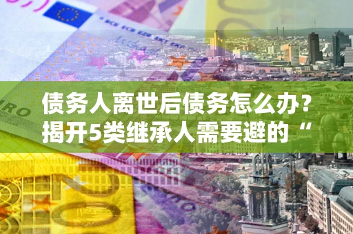 济南债务人离世后债务怎么办？揭开5类继承人需要避的“坑”