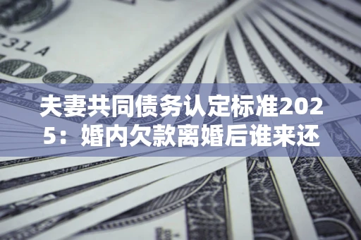 济南夫妻共同债务认定标准2025:婚内欠款离婚后谁来还? 济南夫妻共同债务认定标准2025:婚内欠款离婚后谁来还?