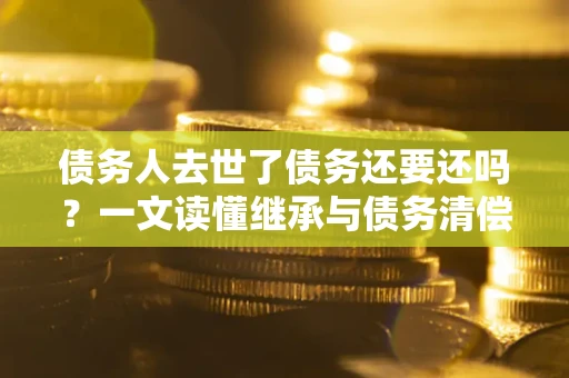 济南债务人去世了债务还要还吗？一文读懂继承与债务清偿