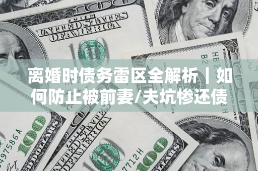 济南离婚时债务雷区全解析｜如何防止被前妻/夫坑惨还债？